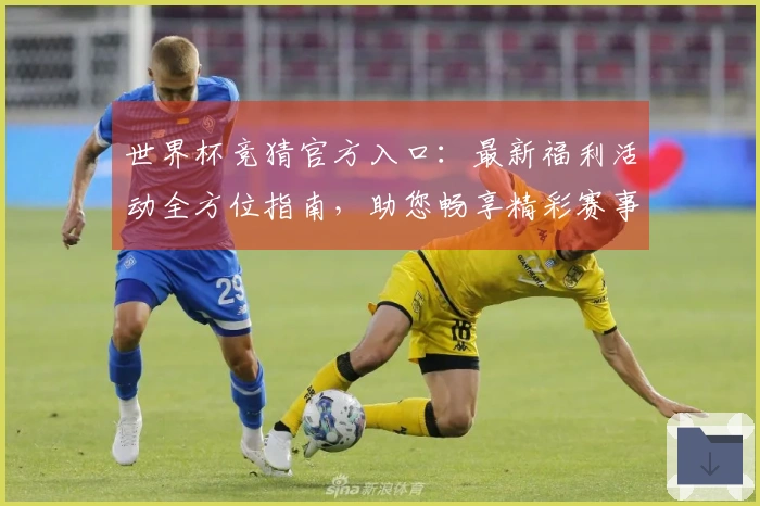 世界杯竞猜官方入口：最新福利活动全方位指南，助您畅享精彩赛事体验