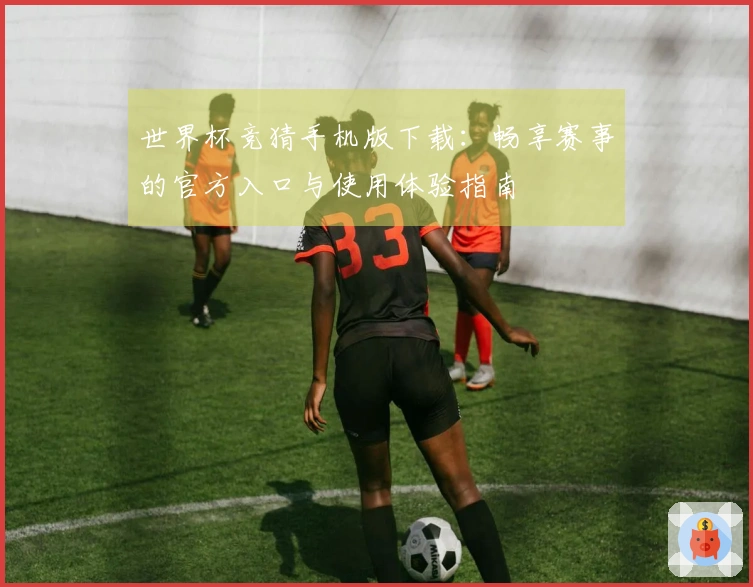 世界杯竞猜手机版下载：畅享赛事的官方入口与使用体验指南